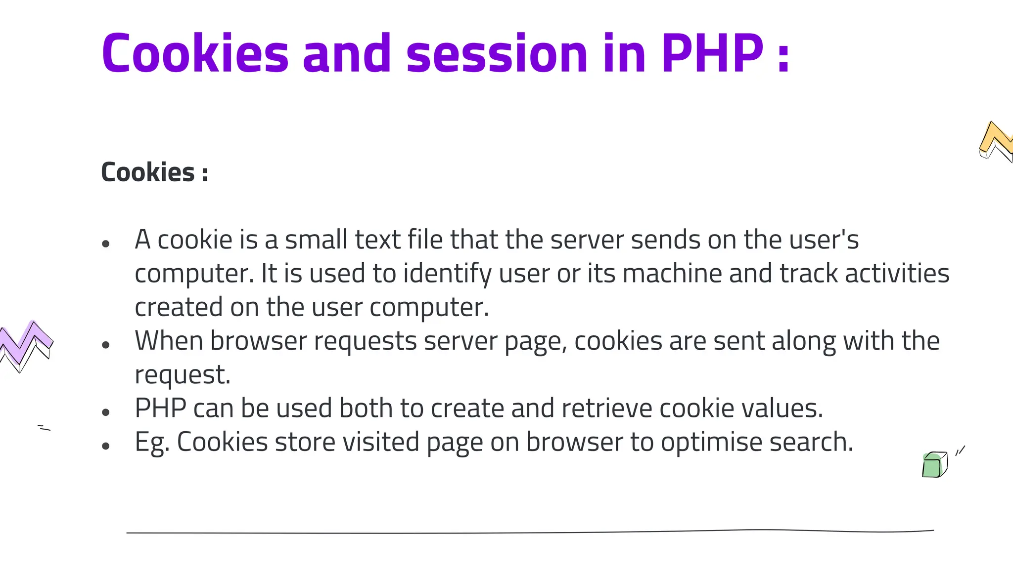 Cookies and session in PHP :
Cookies :
● A cookie is a small text file that the server sends on the user's
computer. It is used to identify user or its machine and track activities
created on the user computer.
● When browser requests server page, cookies are sent along with the
request.
● PHP can be used both to create and retrieve cookie values.
● Eg. Cookies store visited page on browser to optimise search.
 