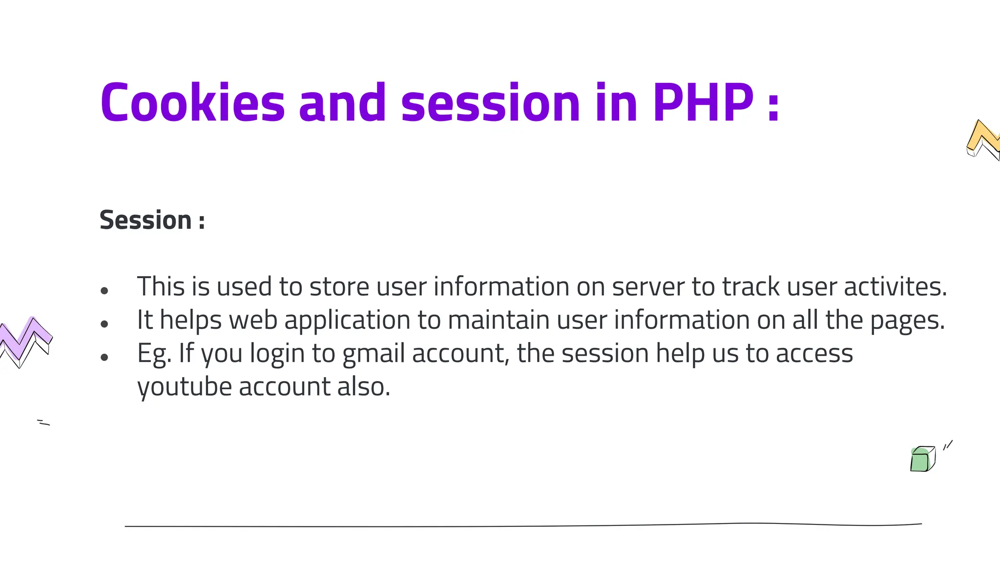 Cookies and session in PHP :
Session :
● This is used to store user information on server to track user activites.
● It helps web application to maintain user information on all the pages.
● Eg. If you login to gmail account, the session help us to access
youtube account also.
 