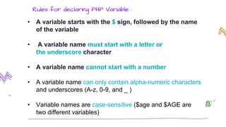 • A variable starts with the $ sign, followed by the name
of the variable
• A variable name must start with a letter or
the underscore character
• A variable name cannot start with a number
• A variable name can only contain alpha-numeric characters
and underscores (A-z, 0-9, and _ )
• Variable names are case-sensitive ($age and $AGE are
two different variables)
Rules for declaring PHP Variable :
 