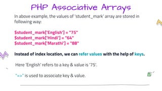 PHP Associative Arrays
In above example, the values of ‘student_mark’ array are stored in
following way:
$student_mark['English'] = "75"
$student_mark['Hindi'] = "64"
$student_mark['Marathi'] = "88"
Instead of index location, we can refer values with the help of keys.
Here 'English' refers to a key & value is '75'.
"=>" is used to associate key & value.
 