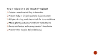 Role of computers in pre-clinical development
 Acts as a storehouse of drug information
 Aids in study of toxicological and risk assessment
 Helps to develop predictive models for better decisions
 Makes pharmaceutical development more efficient
 Ensures collection and management of clinical data
 Aids in better medical decision making
 