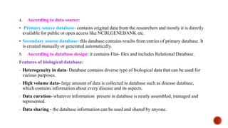 4. According to data source:
 Primary source database- contains original data from the researchers and mostly it is directly
available for public or open access like NCBI,GENEBANK etc.
 Secondary source database- this database contains results from entries of primary database. It
is created manually or generated automatically.
5. According to database design: it contains Flat- files and includes Relational Database.
Features of biological database:
- Heterogeneity in data- Database contains diverse type of biological data that can be used for
various purposes.
- High volume data- large amount of data is collected in database such as disease database,
which contains information about every disease and its aspects.
- Data curation- whatever information present in database is neatly assembled, managed and
represented.
- Data sharing - the database information can be used and shared by anyone.
 