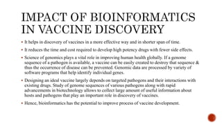  It helps in discovery of vaccines in a more effective way and in shorter span of time.
 It reduces the time and cost required to develop high potency drugs with fewer side effects.
 Science of genomics plays a vital role in improving human health globally. If a genome
sequence of a pathogen is available, a vaccine can be easily created to destroy that sequence &
thus the occurrence of disease can be prevented. Genomic data are processed by variety of
software programs that help identify individual genes.
 Designing an ideal vaccine largely depends on targeted pathogens and their interactions with
existing drugs. Study of genome sequences of various pathogens along with rapid
advancements in biotechnology allows to collect large amount of useful information about
hosts and pathogens that play an important role in discovery of vaccines.
 Hence, bioinformatics has the potential to improve process of vaccine development.
 
