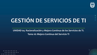 GESTIÓN DE SERVICIOS DE TI
UNIDAD 04. Racionalización y Mejora Continua de los Servicios de TI.
Tema 16: Mejora Continua del Servicio TI
 