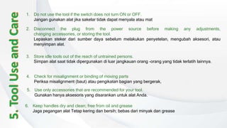 6. Keep handles dry and clean; free from oil and grease
Jaga pegangan alat Tetap kering dan bersih; bebas dari minyak dan grease
1. Do not use the tool if the switch does not turn ON or OFF.
Jangan gunakan alat jika sakelar tidak dapat menyala atau mat
2. Disconnect the plug from the power source before making any adjustments,
changing accessories, or storing the tool.
Lepaskan steker dari sumber daya sebelum melakukan penyetelan, mengubah aksesori, atau
menyimpan alat.
3. Store idle tools out of the reach of untrained persons.
Simpan alat saat tidak dipergunakan di luar jangkauan orang -orang yang tidak terlatih lainnya.
4. Check for misalignment or binding of moving parts
Periksa misalignment (baut) atau pengikatan bagian yang bergerak,
5. Use only accessories that are recommended for your tool.
Gunakan hanya aksesoris yang disarankan untuk alat Anda.
 