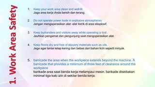 5. barricade the area when the workpiece extends beyond the machine. A
barricade that provides a minimum of three feet of clearance around the
workpiece
barikade area saat benda kerja melampaui mesin. barikade disediakan
minimal tiga kaki izin di sekitar benda kerja.
1. Keep your work area clean and well-lit.
Jaga area kerja Anda bersih dan terang.
2. Do not operate power tools in explosive atmospheres
Jangan mengoperasikan alat -alat listrik di area eksplosif,
3. Keep bystanders and visitors away while operating a tool.
Jauhkan pengamat dan pengunjung saat mengoperasikan alat.
4. Keep floors dry and free of slippery materials such as oils.
Jaga agar lantai tetap kering dan bebas dari bahan licin seperti minyak.
 
