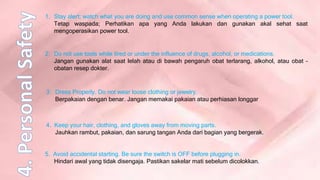 5. Avoid accidental starting. Be sure the switch is OFF before plugging in.
Hindari awal yang tidak disengaja. Pastikan sakelar mati sebelum dicolokkan.
1. Stay alert; watch what you are doing and use common sense when operating a power tool.
Tetap waspada; Perhatikan apa yang Anda lakukan dan gunakan akal sehat saat
mengoperasikan power tool.
2. Do not use tools while tired or under the influence of drugs, alcohol, or medications.
Jangan gunakan alat saat lelah atau di bawah pengaruh obat terlarang, alkohol, atau obat –
obatan resep dokter.
3. Dress Properly. Do not wear loose clothing or jewelry.
Berpakaian dengan benar. Jangan memakai pakaian atau perhiasan longgar
4. Keep your hair, clothing, and gloves away from moving parts.
Jauhkan rambut, pakaian, dan sarung tangan Anda dari bagian yang bergerak.
 