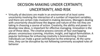 DECISION-MAKING UNDER CERTAINTY,
UNCERTAINTY, AND RISK
• Virtually all decisions are made in an environment of at least some
uncertainty involving the interaction of a number of important variables,
and there are certain risks involved in making decisions. Managers dealing
with uncertainty should know the degree and nature of the risk they are
taking in choosing a course of action. Creativity, the ability and power to
develop new ideas, is important for effective managing. Innovation is the
use of these ideas. The creative process consists of four overlapping
phases: unconscious scanning, intuition, insight, and logical formulation. A
popular technique for enhancing creativity is brainstorming. Creative
individuals can make a great contribution to the enterprise. At the same
time, they can be disruptive by not following commonly accepted rules of
behavior
 