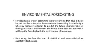 ENVIRONMENTAL FORECASTING
• Forecasting is a way of estimating the future events that have a major
impact on the enterprise. Environmental forecasting is a technique
whereby managers attempt to predict the future characteristics of
the organizational environment and hence make decisions today that
will help the firm deal with the environment of tomorrow.
• Forecasting involves the use of statistical and non-statistical or
qualitative techniques
 