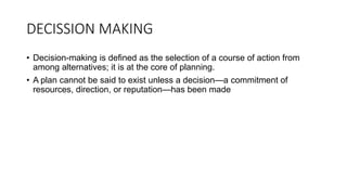 DECISSION MAKING
• Decision-making is defined as the selection of a course of action from
among alternatives; it is at the core of planning.
• A plan cannot be said to exist unless a decision—a commitment of
resources, direction, or reputation—has been made
 