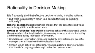 Rationality in Decision-Making
It is frequently said that effective decision-making must be rational.
• But what is rationality? When is a person thinking or deciding
rationally?
Rational decision making: describes choices that are consistent and value
maximizing within specific constraints.
Limited or “Bounded” Rationality: describes behavior that is rational within
the parameters of a simplified decision making process, which is limited by
an individual’s ability to process information.
• Limitations of information, time, and certainty limit rationality, even if a
manager tries earnestly to be completely rational
• Herbert Simon called this satisficing, which is, picking a course of action
that is satisfactory or good enough under the circumstances
 