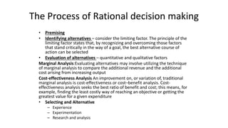 The Process of Rational decision making
• Premising
• Identifying alternatives – consider the limiting factor. The principle of the
limiting factor states that, by recognizing and overcoming those factors
that stand critically in the way of a goal, the best alternative course of
action can be selected
• Evaluation of alternatives – quantitative and qualitative factors
Marginal Analysis:Evaluating alternatives may involve utilizing the technique
of marginal analysis to compare the additional revenue and the additional
cost arising from increasing output
Cost-effectiveness Analysis An improvement on, or variation of, traditional
marginal analysis is cost-effectiveness or cost–benefit analysis. Cost-
effectiveness analysis seeks the best ratio of benefit and cost; this means, for
example, finding the least costly way of reaching an objective or getting the
greatest value for a given expenditure
• Selecting and Alternative
– Experience
– Experimentation
– Research and analysis
 