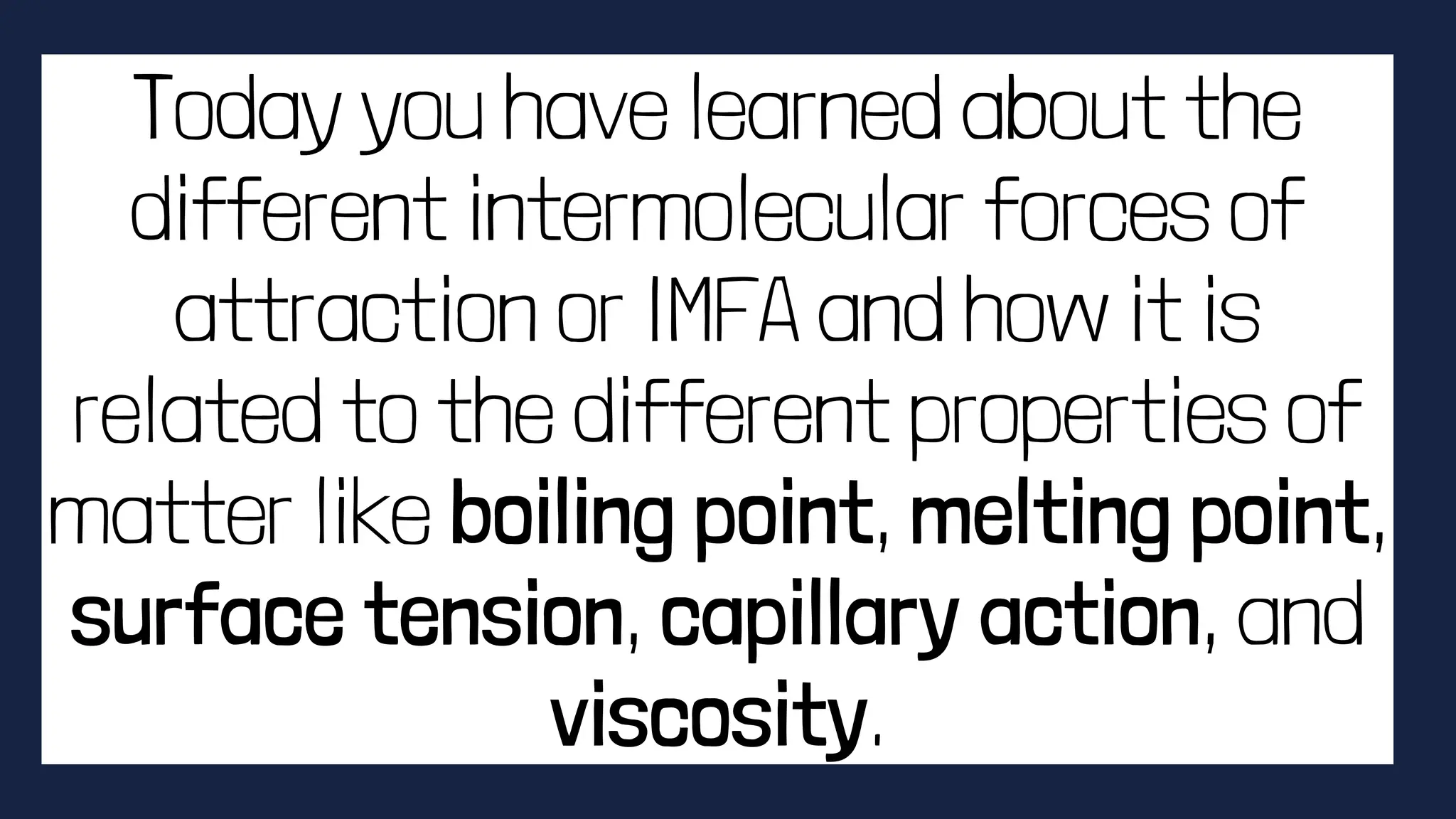 Today you have learned about the
different intermolecular forces of
attraction or IMFA and how it is
related to the different properties of
matter like boiling point, melting point,
surface tension, capillary action, and
viscosity.
 