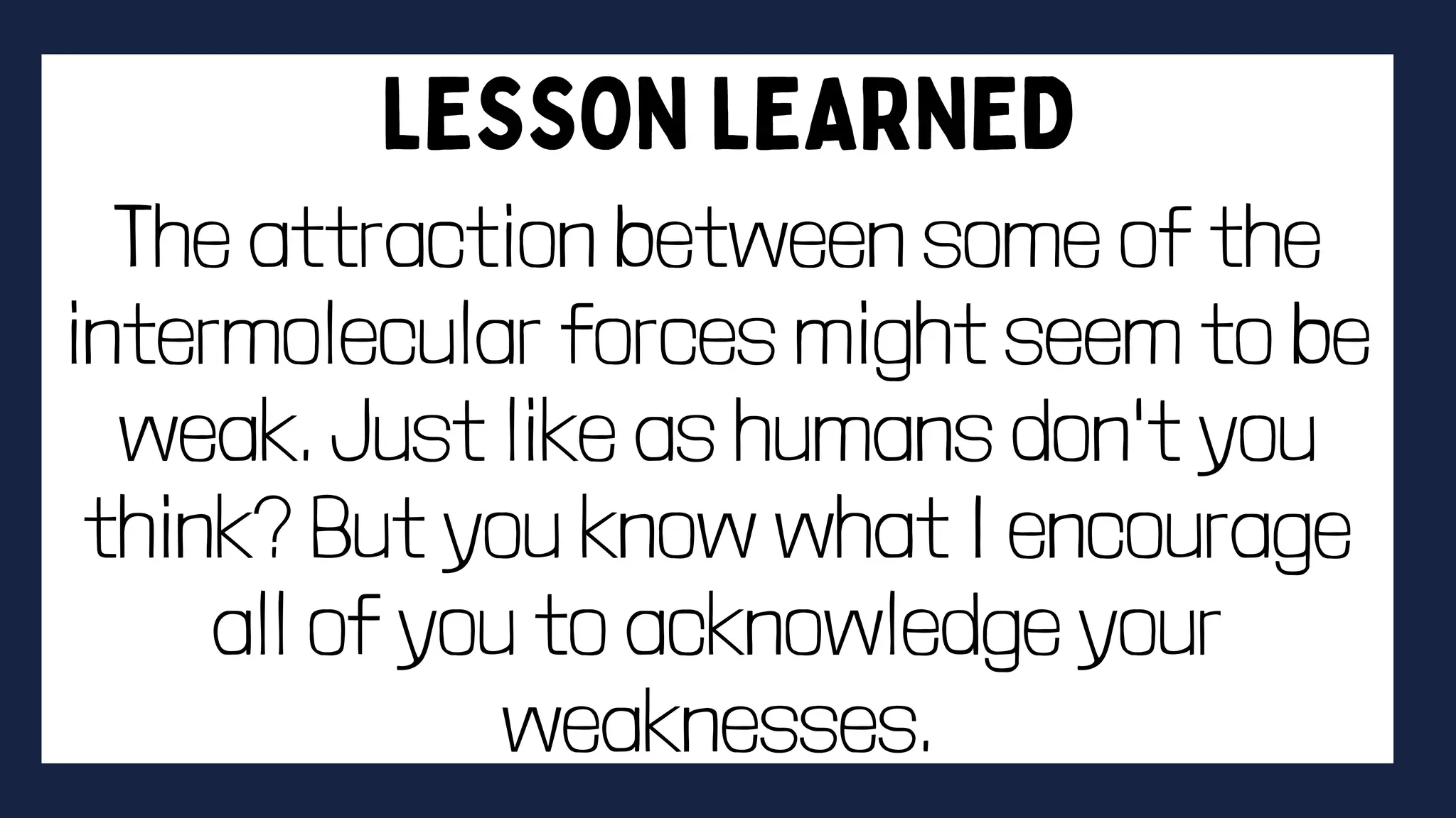 The attraction between some of the
intermolecular forces might seem to be
weak. Just like as humans don't you
think? But you know what I encourage
all of you to acknowledge your
weaknesses.
 