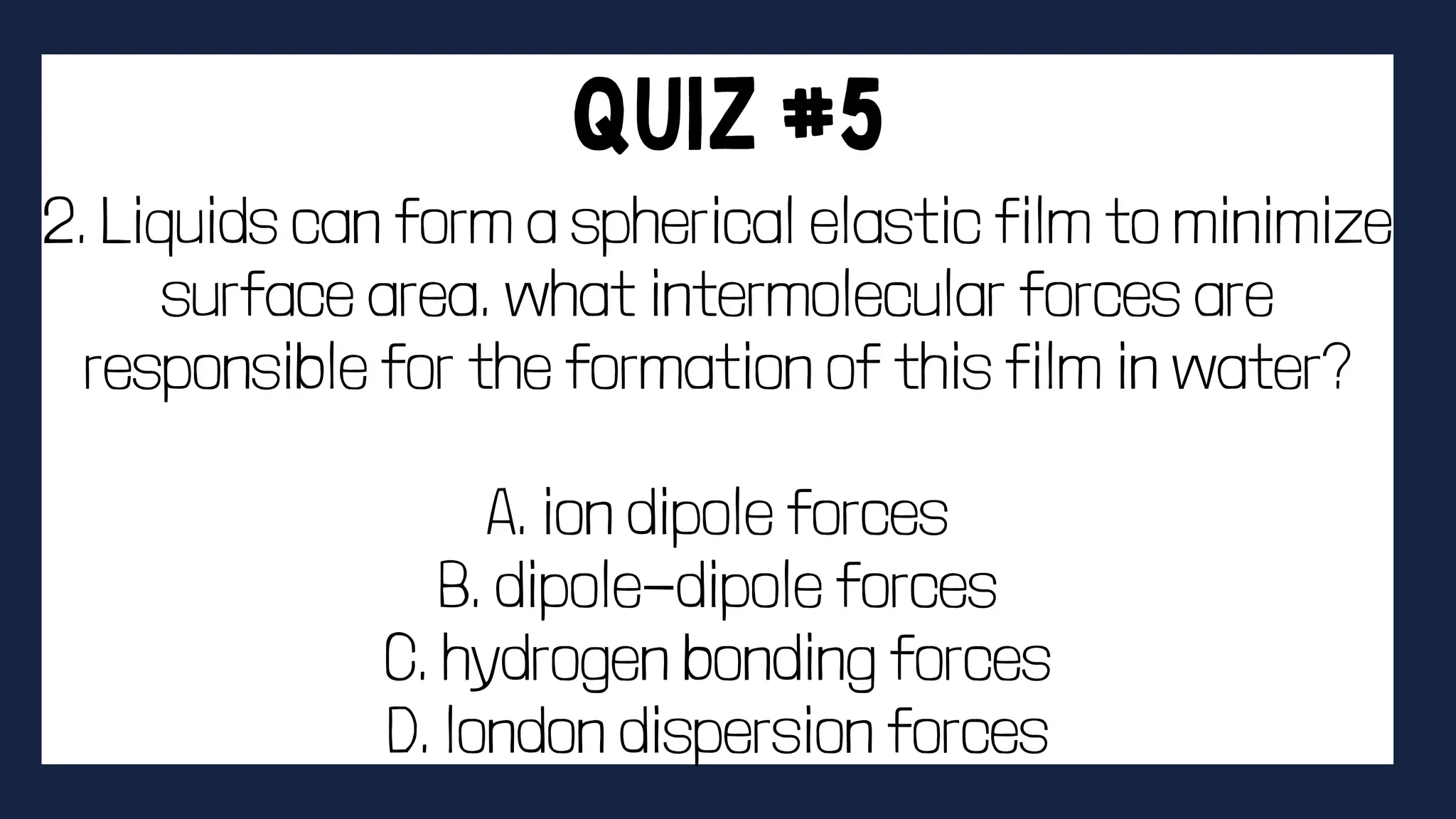 2. Liquids can form a spherical elastic film to minimize
surface area. what intermolecular forces are
responsible for the formation of this film in water?
A. ion dipole forces
B. dipole-dipole forces
C. hydrogen bonding forces
D. london dispersion forces
 
