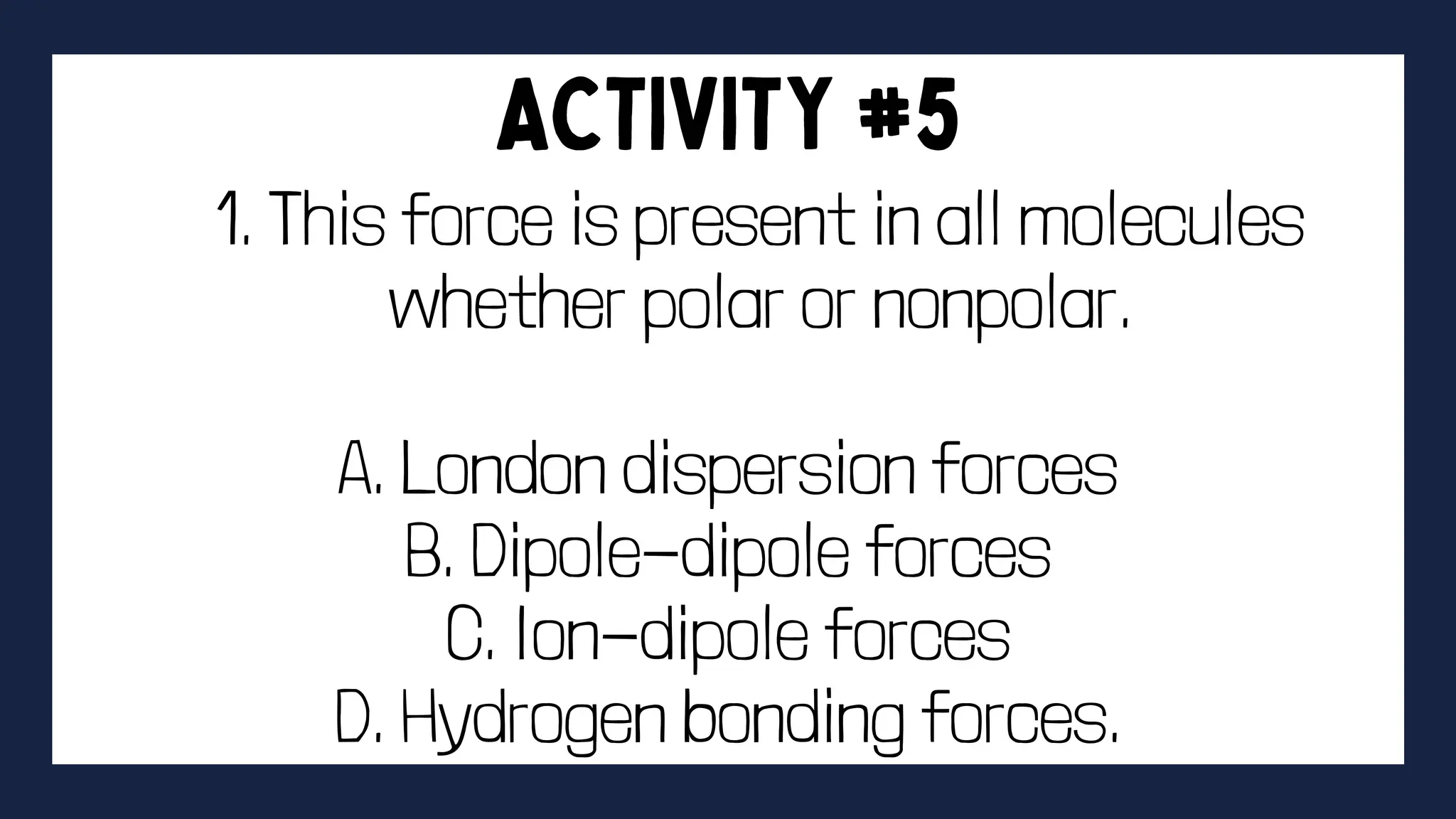 1. This force is present in all molecules
whether polar or nonpolar.
A. London dispersion forces
B. Dipole-dipole forces
C. Ion-dipole forces
D. Hydrogen bonding forces.
 