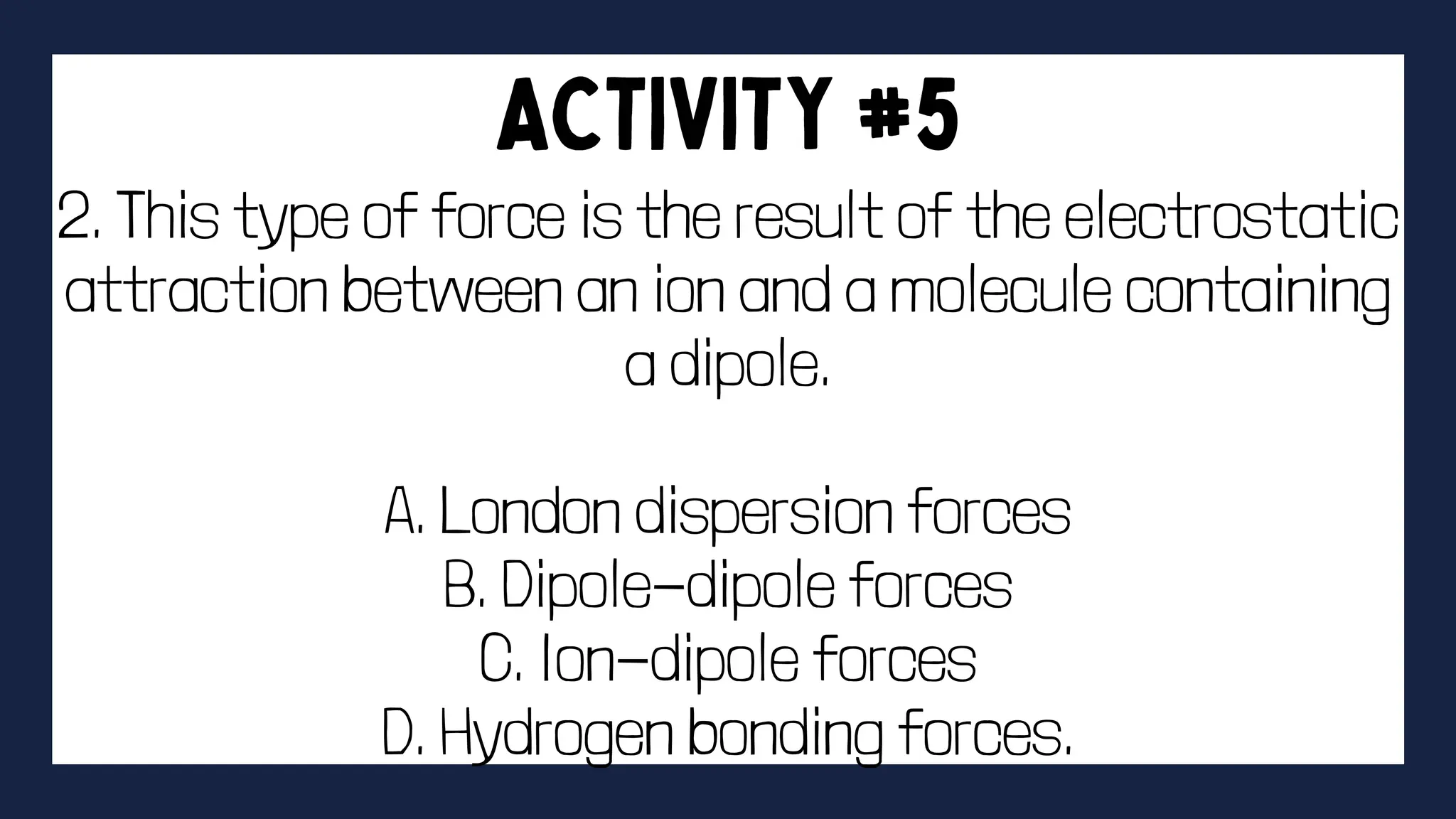 2. This type of force is the result of the electrostatic
attraction between an ion and a molecule containing
a dipole.
A. London dispersion forces
B. Dipole-dipole forces
C. Ion-dipole forces
D. Hydrogen bonding forces.
 
