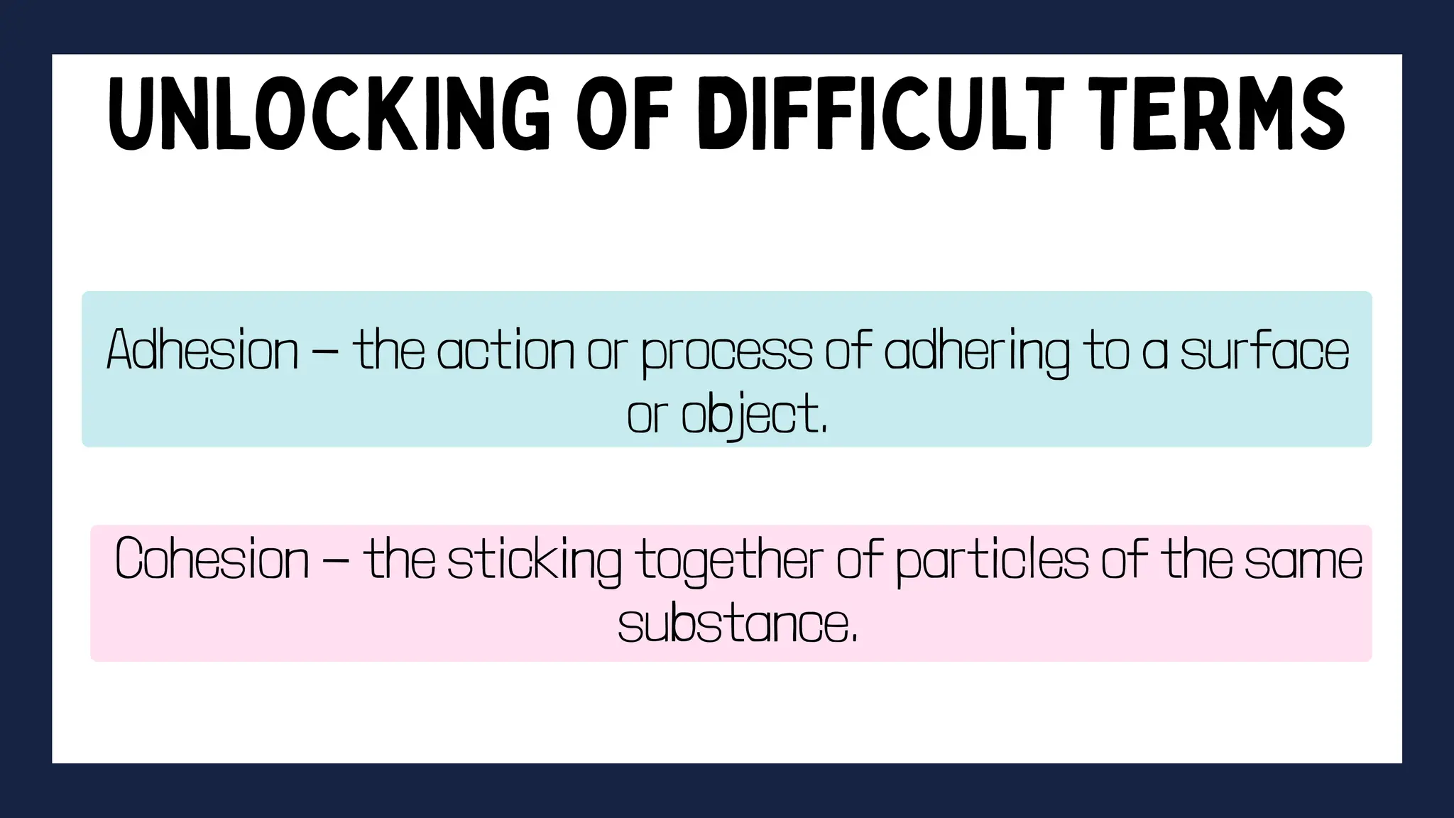 Adhesion - the action or process of adhering to a surface
or object.
Cohesion - the sticking together of particles of the same
substance.
 