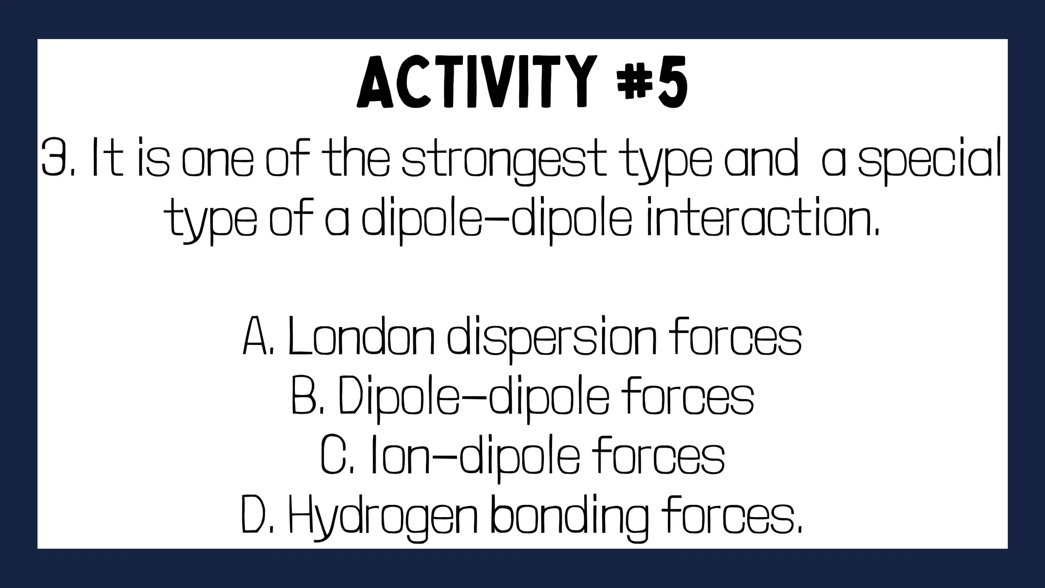 3. It is one of the strongest type and a special
type of a dipole-dipole interaction.
A. London dispersion forces
B. Dipole-dipole forces
C. Ion-dipole forces
D. Hydrogen bonding forces.
 