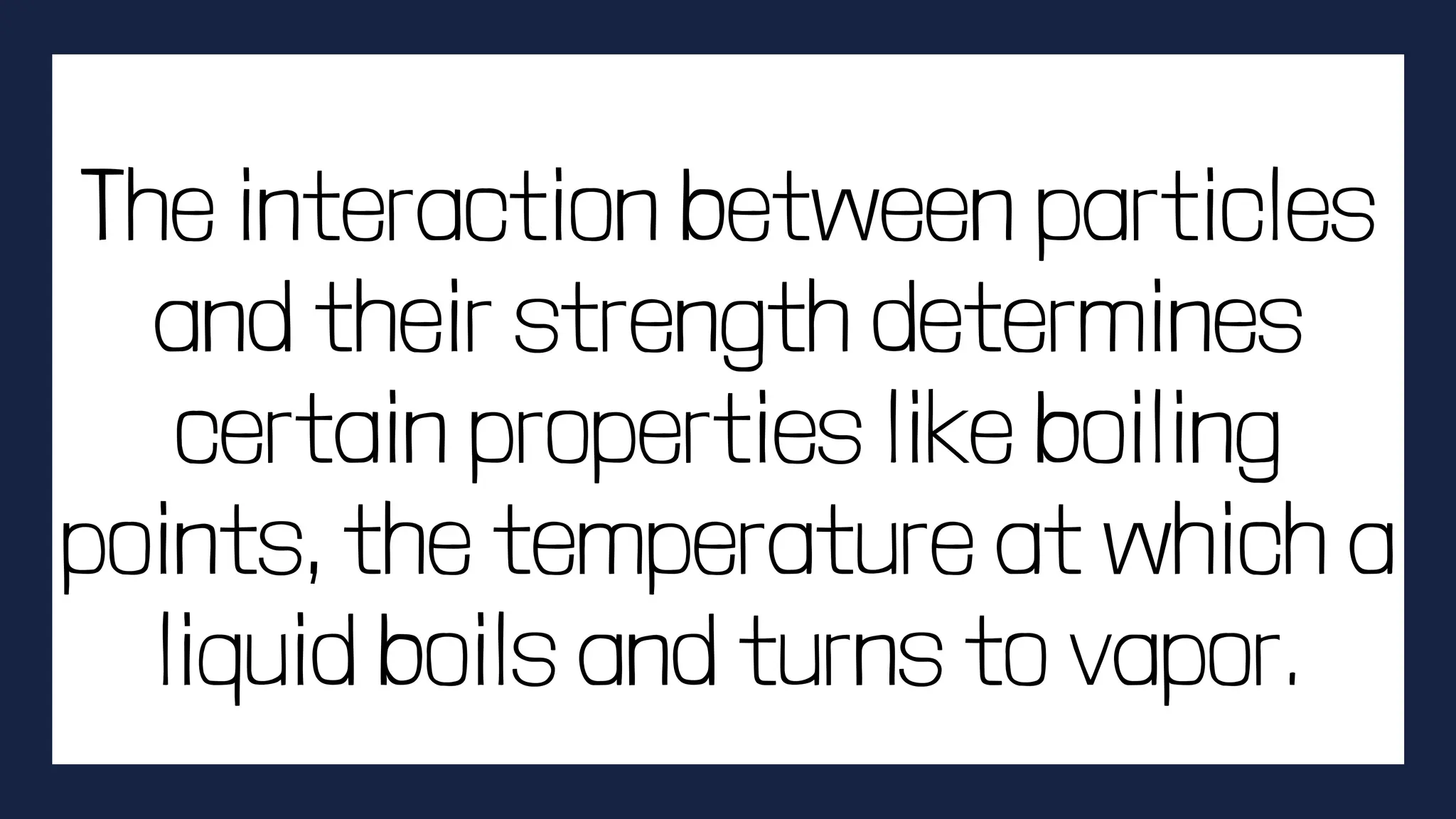 The interaction between particles
and their strength determines
certain properties like boiling
points, the temperature at which a
liquid boils and turns to vapor.
 