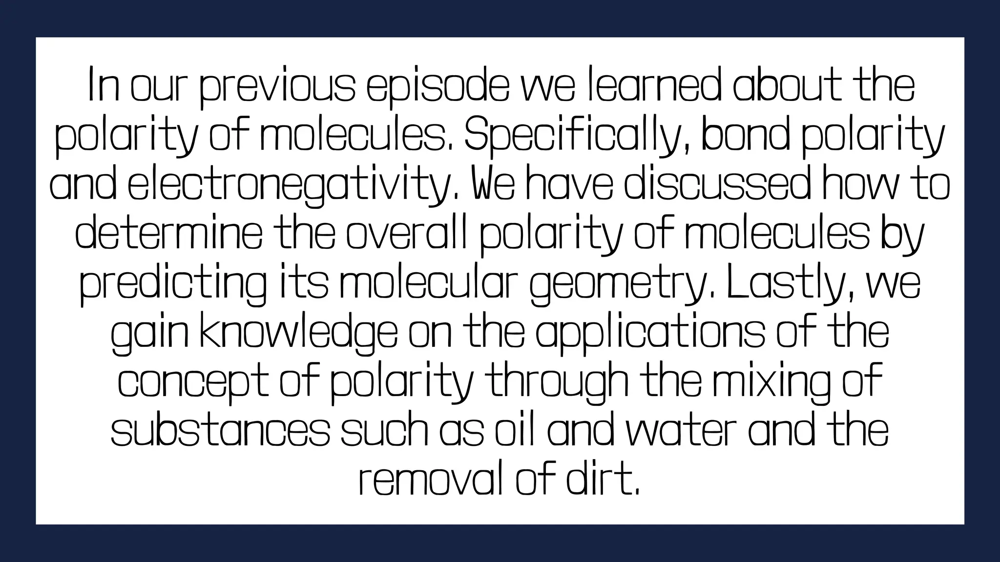 In our previous episode we learned about the
polarity of molecules. Specifically, bond polarity
and electronegativity. We have discussed how to
determine the overall polarity of molecules by
predicting its molecular geometry. Lastly, we
gain knowledge on the applications of the
concept of polarity through the mixing of
substances such as oil and water and the
removal of dirt.
 