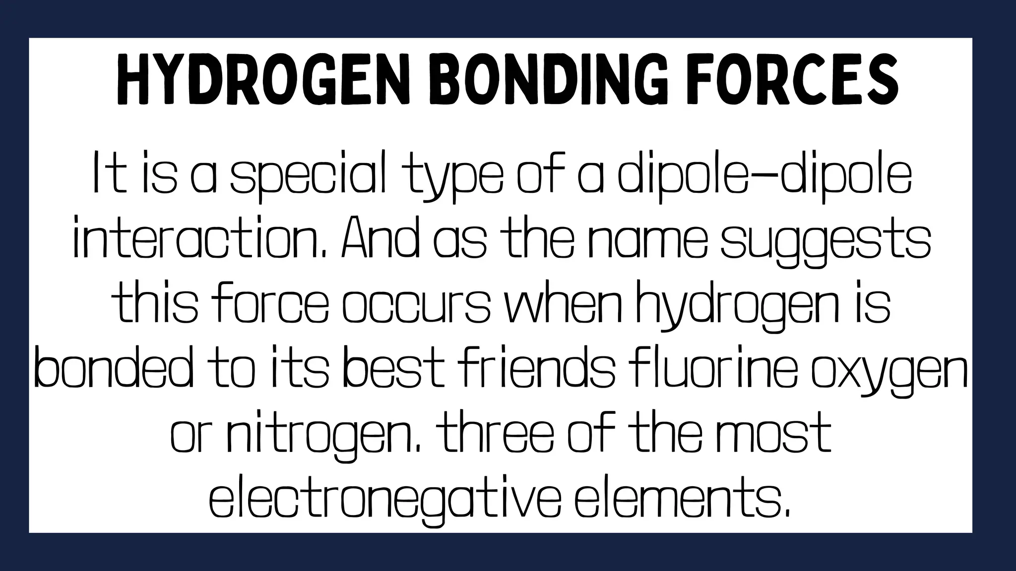 It is a special type of a dipole-dipole
interaction. And as the name suggests
this force occurs when hydrogen is
bonded to its best friends fluorine oxygen
or nitrogen. three of the most
electronegative elements.
 