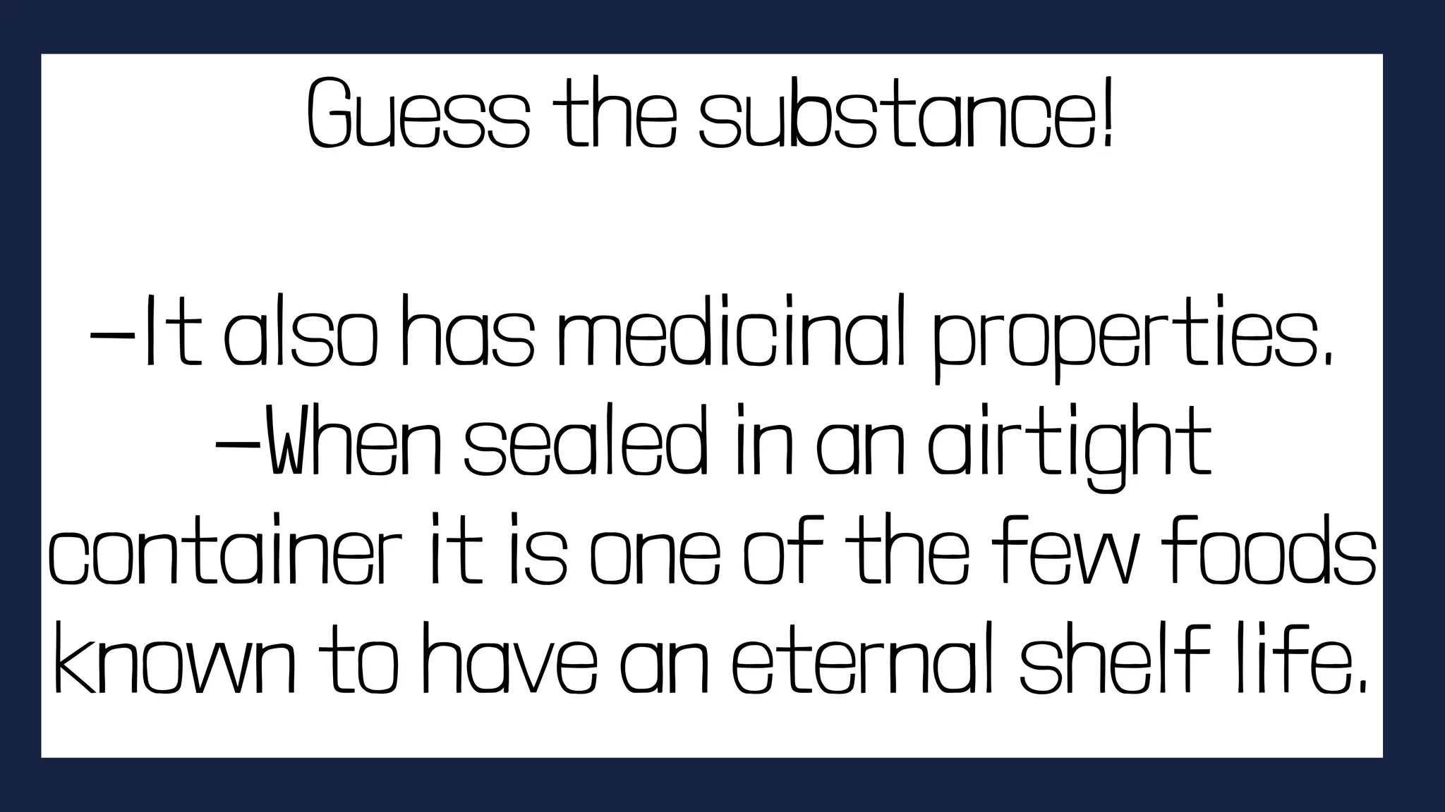 Guess the substance!
-It also has medicinal properties.
-When sealed in an airtight
container it is one of the few foods
known to have an eternal shelf life.
 