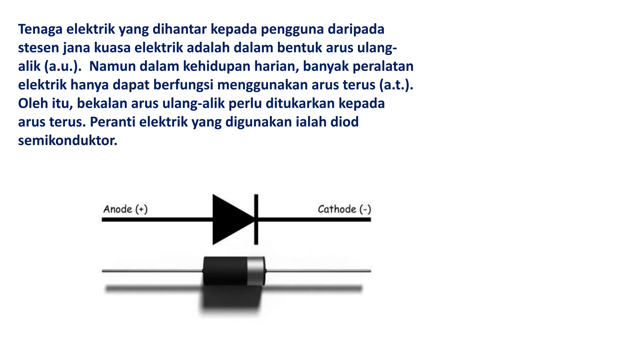 Tenaga elektrik yang dihantar kepada pengguna daripada
stesen jana kuasa elektrik adalah dalam bentuk arus ulang-
alik (a.u.). Namun dalam kehidupan harian, banyak peralatan
elektrik hanya dapat berfungsi menggunakan arus terus (a.t.).
Oleh itu, bekalan arus ulang-alik perlu ditukarkan kepada
arus terus. Peranti elektrik yang digunakan ialah diod
semikonduktor.
 