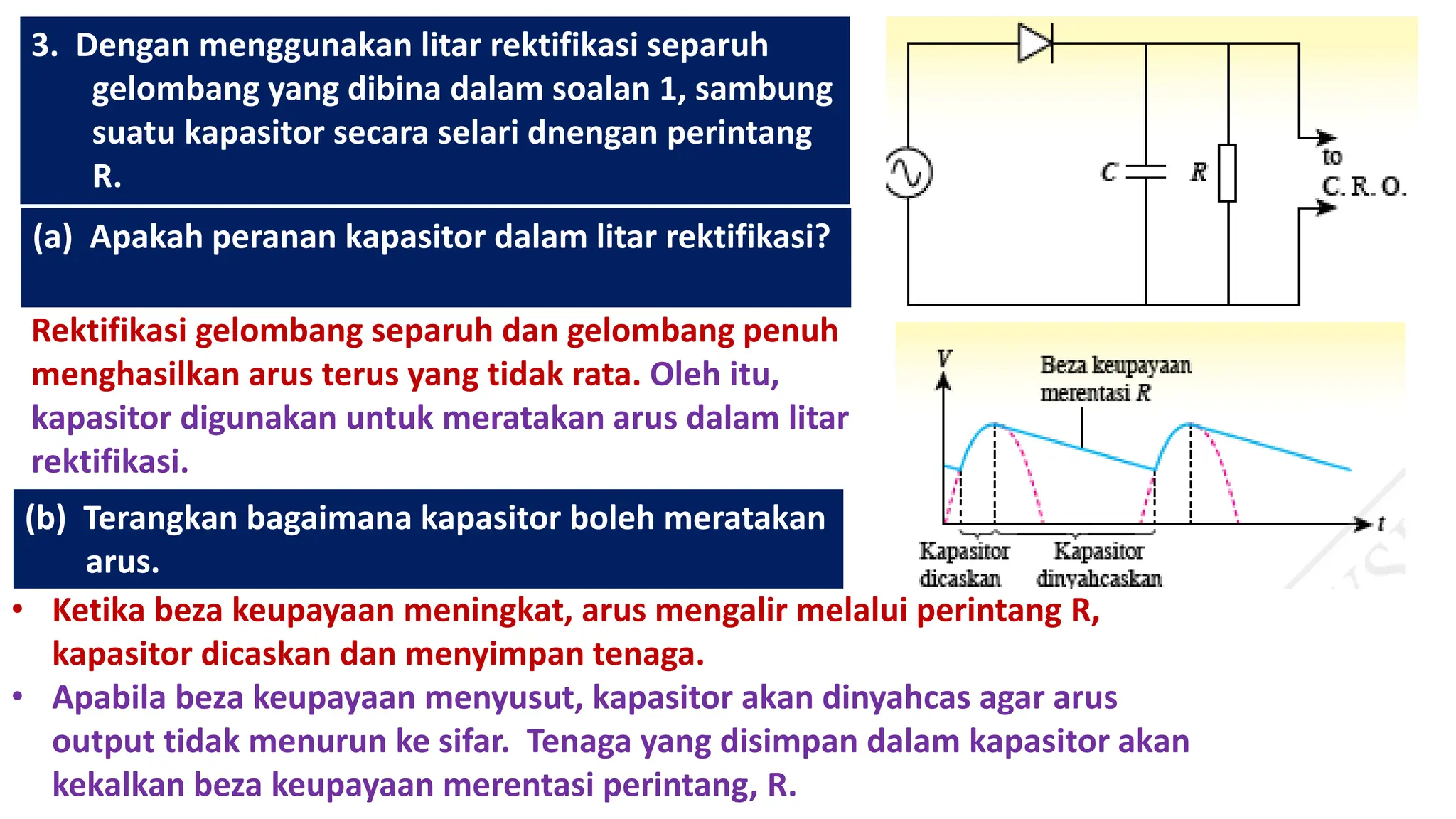 3. Dengan menggunakan litar rektifikasi separuh
gelombang yang dibina dalam soalan 1, sambung
suatu kapasitor secara selari dnengan perintang
R.
(a) Apakah peranan kapasitor dalam litar rektifikasi?
Rektifikasi gelombang separuh dan gelombang penuh
menghasilkan arus terus yang tidak rata. Oleh itu,
kapasitor digunakan untuk meratakan arus dalam litar
rektifikasi.
(b) Terangkan bagaimana kapasitor boleh meratakan
arus.
• Ketika beza keupayaan meningkat, arus mengalir melalui perintang R,
kapasitor dicaskan dan menyimpan tenaga.
• Apabila beza keupayaan menyusut, kapasitor akan dinyahcas agar arus
output tidak menurun ke sifar. Tenaga yang disimpan dalam kapasitor akan
kekalkan beza keupayaan merentasi perintang, R.
 