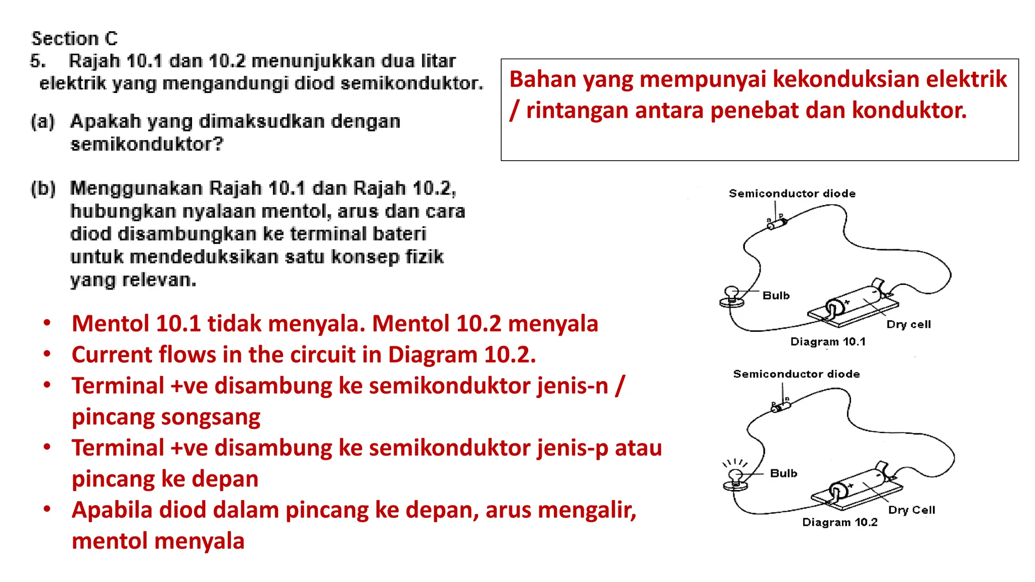 Bahan yang mempunyai kekonduksian elektrik
/ rintangan antara penebat dan konduktor.
• Mentol 10.1 tidak menyala. Mentol 10.2 menyala
• Current flows in the circuit in Diagram 10.2.
• Terminal +ve disambung ke semikonduktor jenis-n /
pincang songsang
• Terminal +ve disambung ke semikonduktor jenis-p atau
pincang ke depan
• Apabila diod dalam pincang ke depan, arus mengalir,
mentol menyala
 