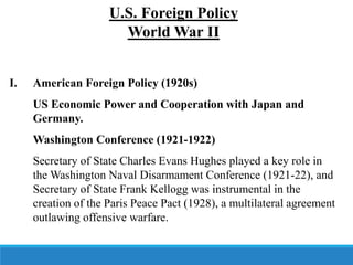 U.S. Foreign Policy
World War II
I. American Foreign Policy (1920s)
US Economic Power and Cooperation with Japan and
Germany.
Washington Conference (1921-1922)
Secretary of State Charles Evans Hughes played a key role in
the Washington Naval Disarmament Conference (1921-22), and
Secretary of State Frank Kellogg was instrumental in the
creation of the Paris Peace Pact (1928), a multilateral agreement
outlawing offensive warfare.
 