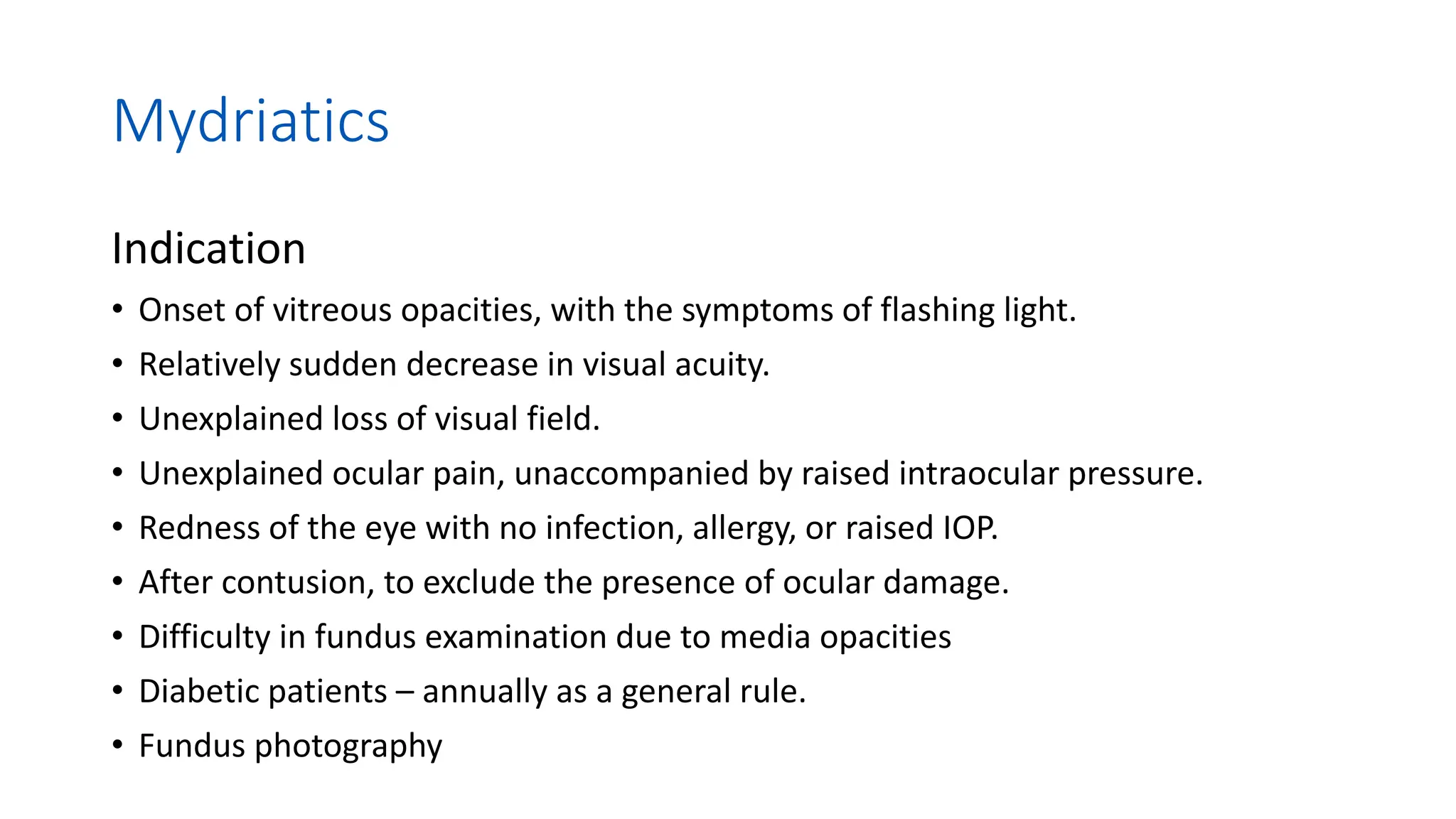 Mydriatics
Indication
• Onset of vitreous opacities, with the symptoms of flashing light.
• Relatively sudden decrease in visual acuity.
• Unexplained loss of visual field.
• Unexplained ocular pain, unaccompanied by raised intraocular pressure.
• Redness of the eye with no infection, allergy, or raised IOP.
• After contusion, to exclude the presence of ocular damage.
• Difficulty in fundus examination due to media opacities
• Diabetic patients – annually as a general rule.
• Fundus photography
 