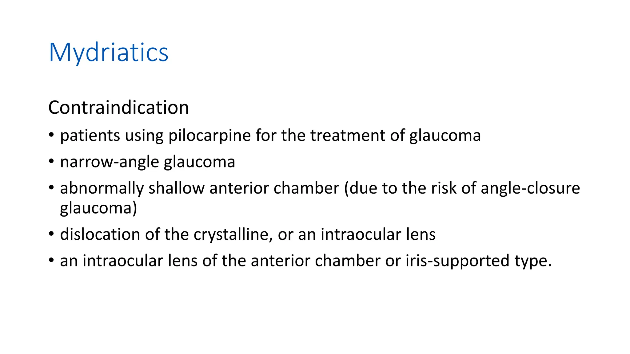 Mydriatics
Contraindication
• patients using pilocarpine for the treatment of glaucoma
• narrow-angle glaucoma
• abnormally shallow anterior chamber (due to the risk of angle-closure
glaucoma)
• dislocation of the crystalline, or an intraocular lens
• an intraocular lens of the anterior chamber or iris-supported type.
 