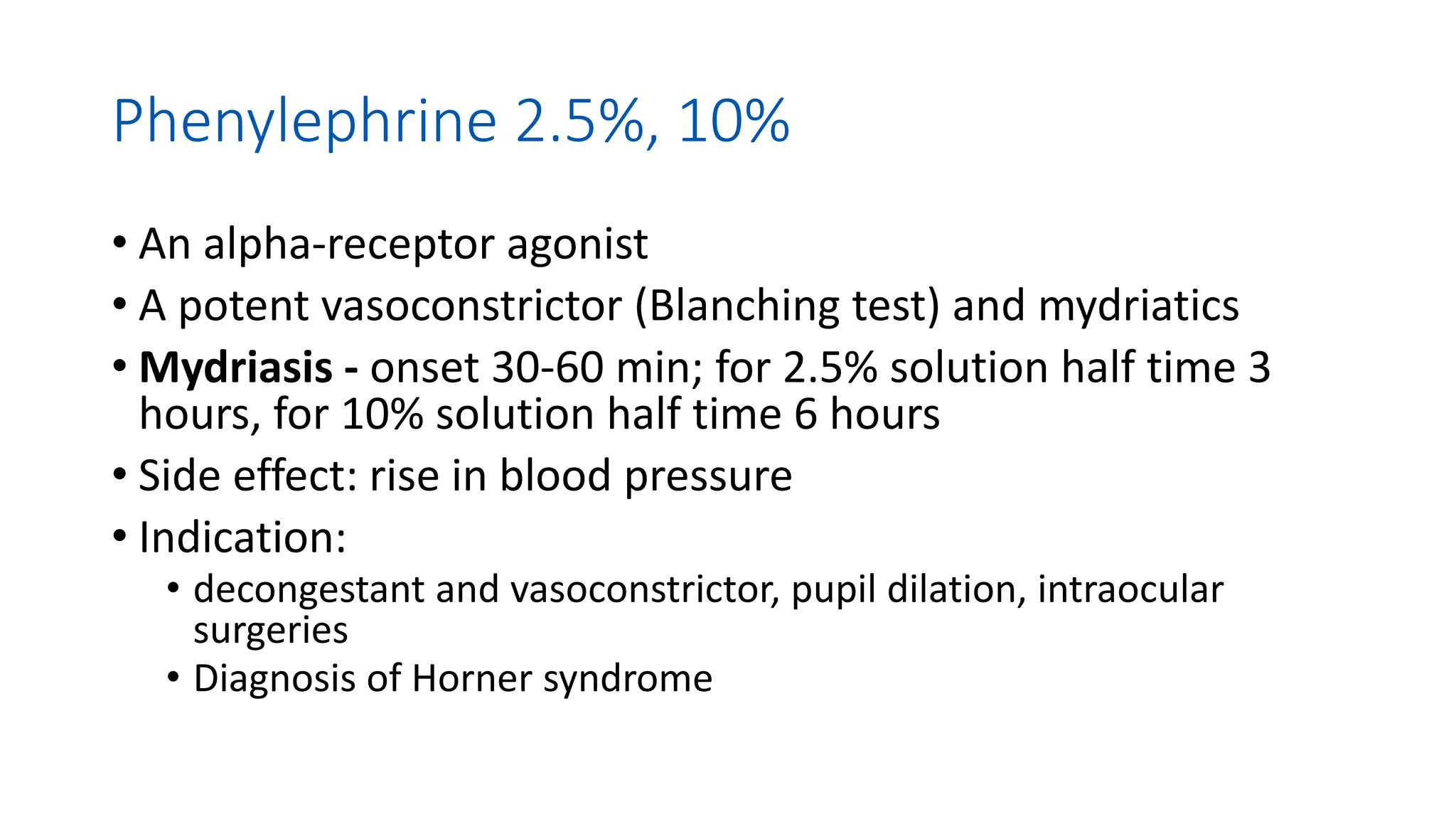 Phenylephrine 2.5%, 10%
• An alpha-receptor agonist
• A potent vasoconstrictor (Blanching test) and mydriatics
• Mydriasis - onset 30-60 min; for 2.5% solution half time 3
hours, for 10% solution half time 6 hours
• Side effect: rise in blood pressure
• Indication:
• decongestant and vasoconstrictor, pupil dilation, intraocular
surgeries
• Diagnosis of Horner syndrome
 