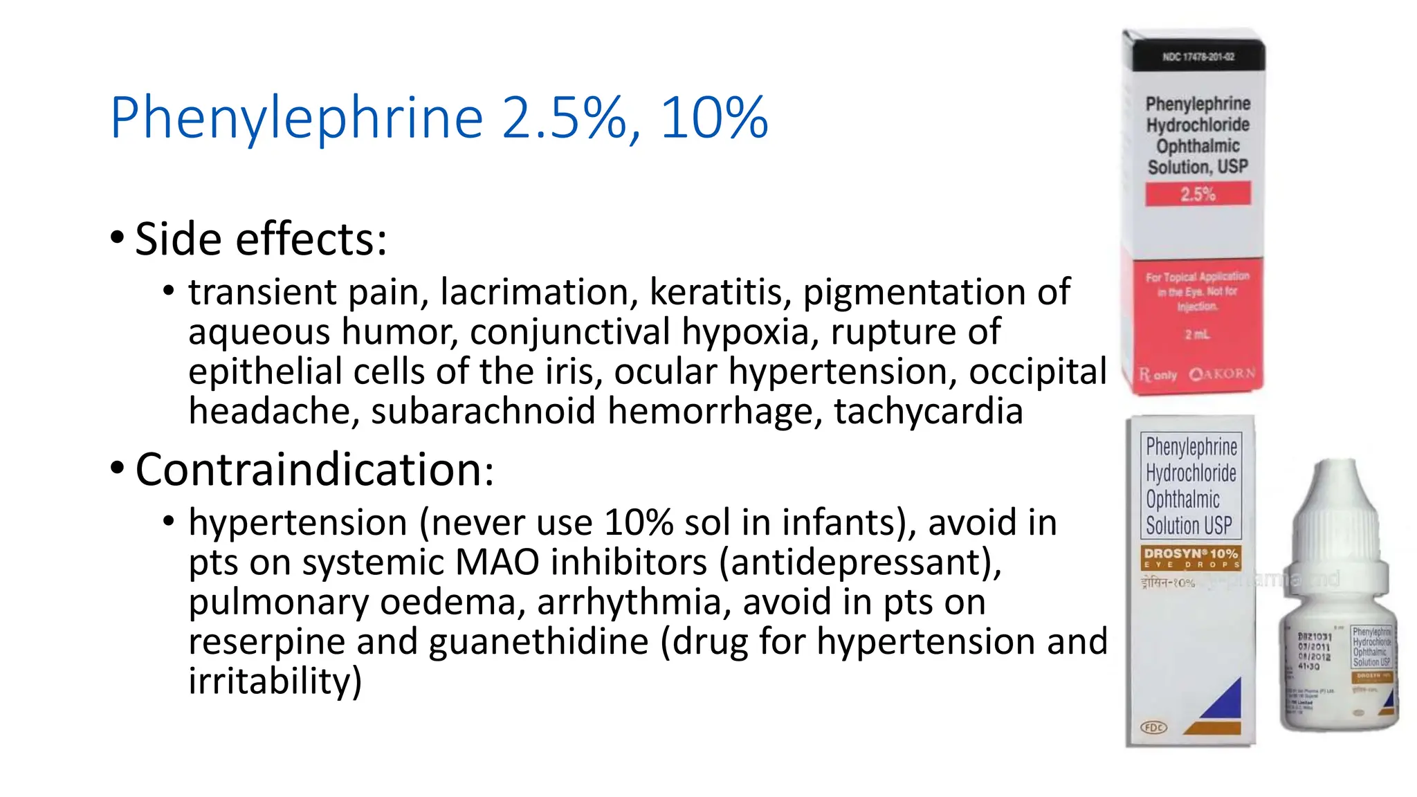 Phenylephrine 2.5%, 10%
• Side effects:
• transient pain, lacrimation, keratitis, pigmentation of
aqueous humor, conjunctival hypoxia, rupture of
epithelial cells of the iris, ocular hypertension, occipital
headache, subarachnoid hemorrhage, tachycardia
• Contraindication:
• hypertension (never use 10% sol in infants), avoid in
pts on systemic MAO inhibitors (antidepressant),
pulmonary oedema, arrhythmia, avoid in pts on
reserpine and guanethidine (drug for hypertension and
irritability)
 