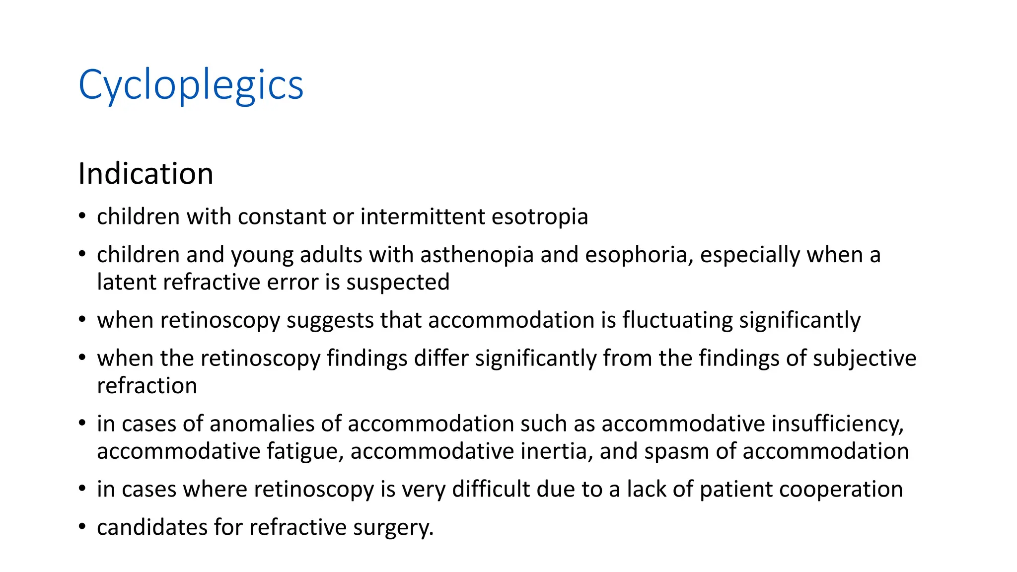Cycloplegics
Indication
• children with constant or intermittent esotropia
• children and young adults with asthenopia and esophoria, especially when a
latent refractive error is suspected
• when retinoscopy suggests that accommodation is fluctuating significantly
• when the retinoscopy findings differ significantly from the findings of subjective
refraction
• in cases of anomalies of accommodation such as accommodative insufficiency,
accommodative fatigue, accommodative inertia, and spasm of accommodation
• in cases where retinoscopy is very difficult due to a lack of patient cooperation
• candidates for refractive surgery.
 