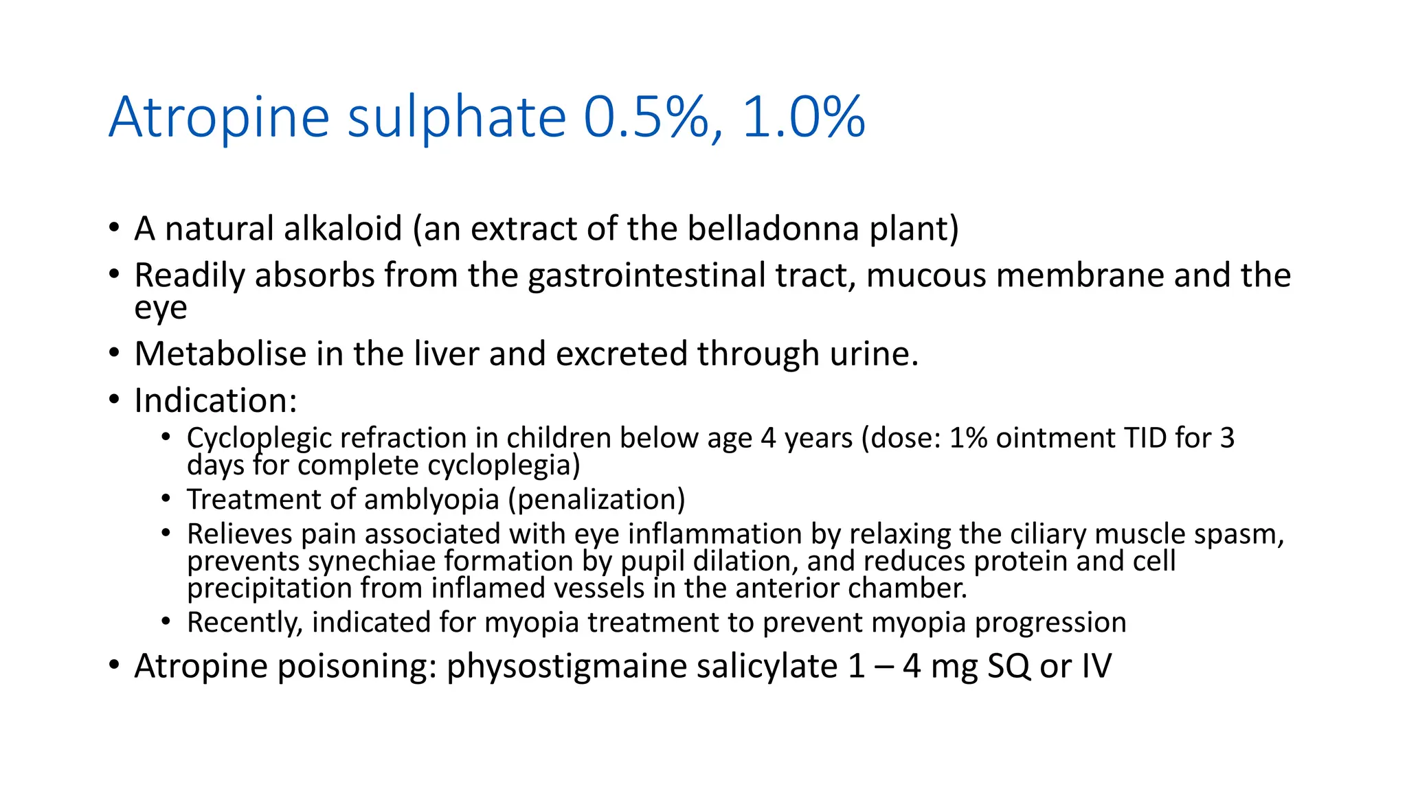 Atropine sulphate 0.5%, 1.0%
• A natural alkaloid (an extract of the belladonna plant)
• Readily absorbs from the gastrointestinal tract, mucous membrane and the
eye
• Metabolise in the liver and excreted through urine.
• Indication:
• Cycloplegic refraction in children below age 4 years (dose: 1% ointment TID for 3
days for complete cycloplegia)
• Treatment of amblyopia (penalization)
• Relieves pain associated with eye inflammation by relaxing the ciliary muscle spasm,
prevents synechiae formation by pupil dilation, and reduces protein and cell
precipitation from inflamed vessels in the anterior chamber.
• Recently, indicated for myopia treatment to prevent myopia progression
• Atropine poisoning: physostigmaine salicylate 1 – 4 mg SQ or IV
 