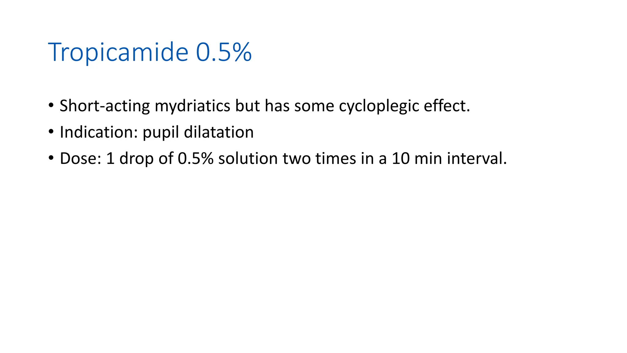 Tropicamide 0.5%
• Short-acting mydriatics but has some cycloplegic effect.
• Indication: pupil dilatation
• Dose: 1 drop of 0.5% solution two times in a 10 min interval.
 