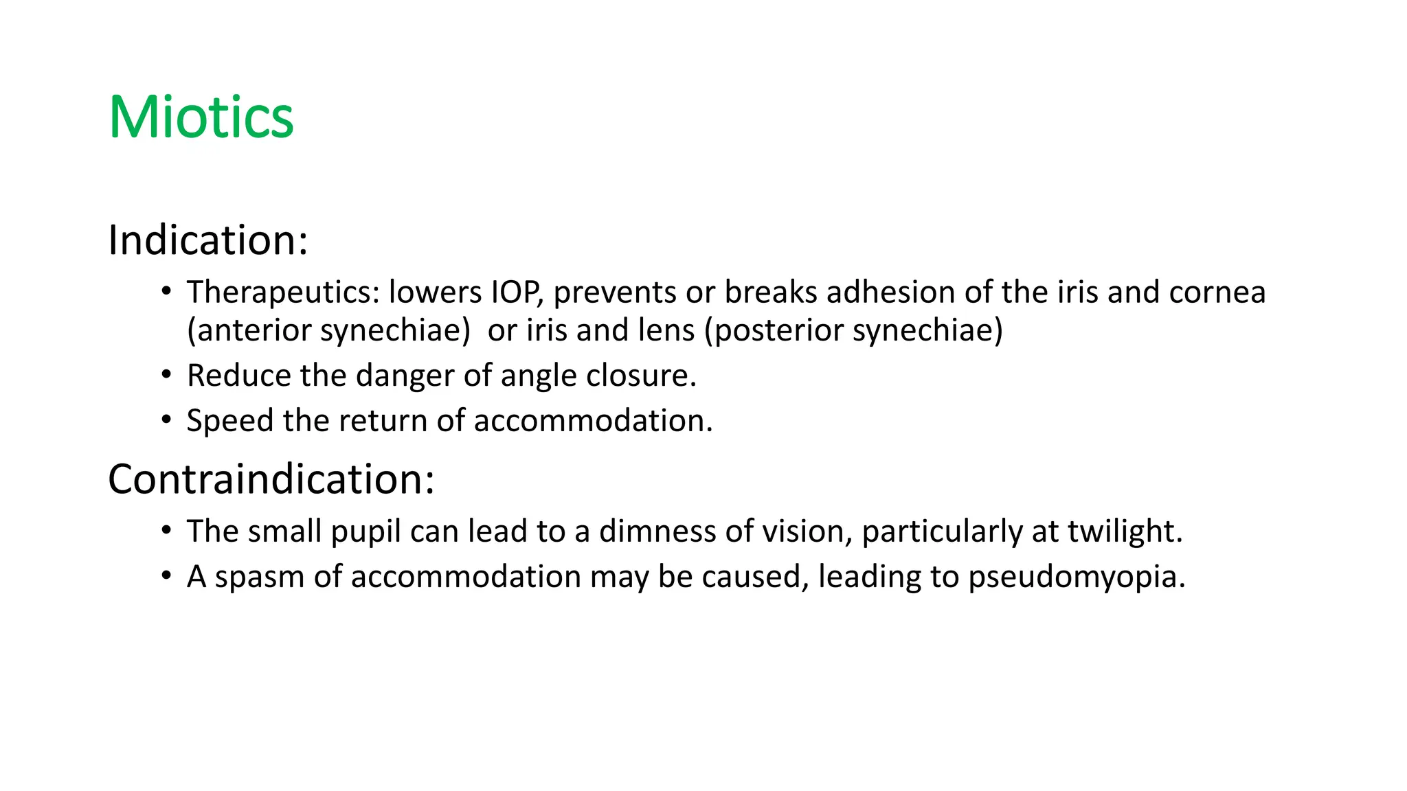 Miotics
Indication:
• Therapeutics: lowers IOP, prevents or breaks adhesion of the iris and cornea
(anterior synechiae) or iris and lens (posterior synechiae)
• Reduce the danger of angle closure.
• Speed the return of accommodation.
Contraindication:
• The small pupil can lead to a dimness of vision, particularly at twilight.
• A spasm of accommodation may be caused, leading to pseudomyopia.
 