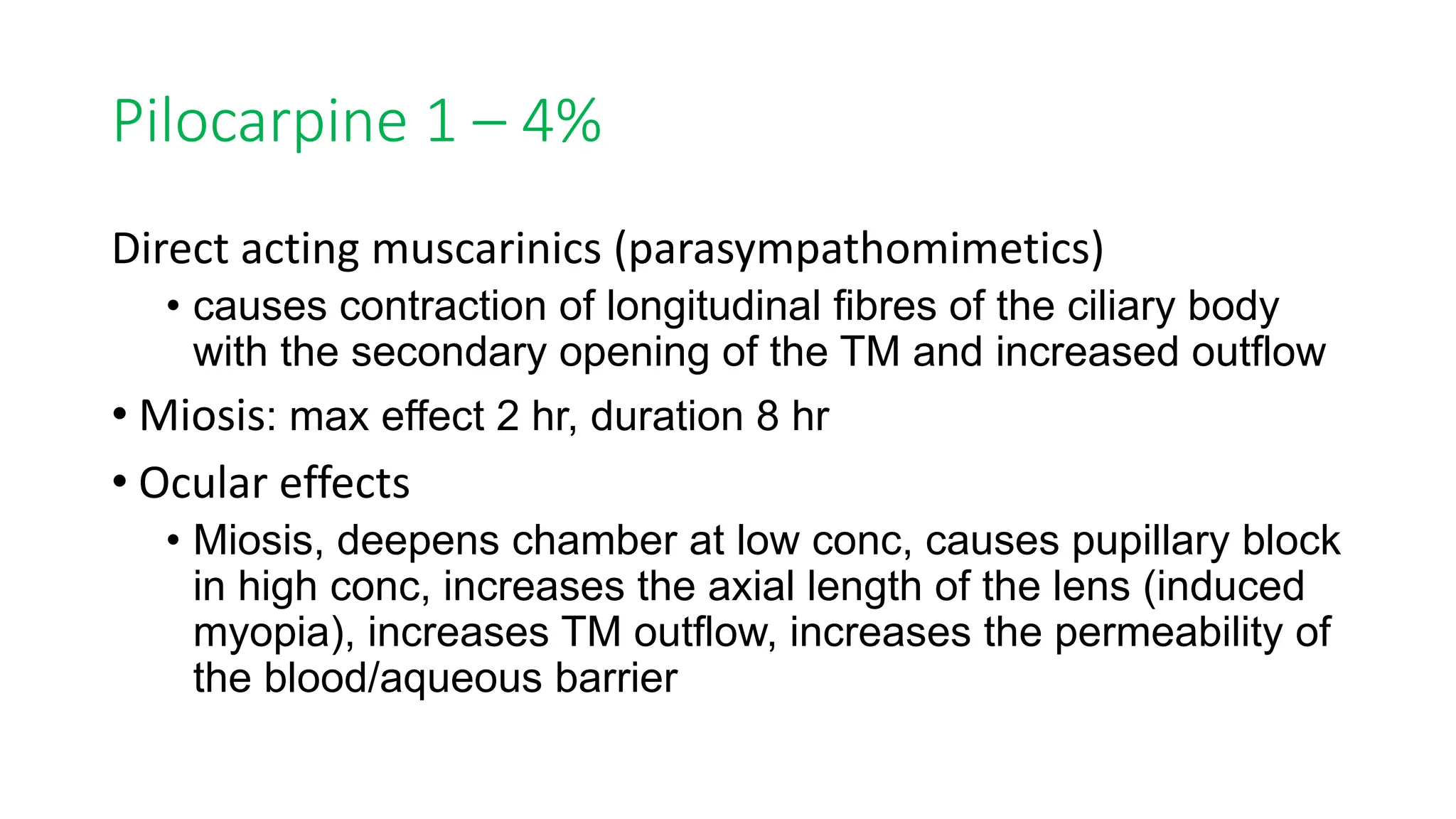 Pilocarpine 1 – 4%
Direct acting muscarinics (parasympathomimetics)
• causes contraction of longitudinal fibres of the ciliary body
with the secondary opening of the TM and increased outflow
• Miosis: max effect 2 hr, duration 8 hr
• Ocular effects
• Miosis, deepens chamber at low conc, causes pupillary block
in high conc, increases the axial length of the lens (induced
myopia), increases TM outflow, increases the permeability of
the blood/aqueous barrier
 