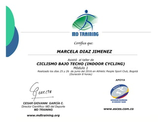 Asistió al taller de
CICLISMO BAJO TECHO (INDOOR CYCLING)
Módulo 1
Realizado los días 25 y 26 de junio del 2016 en Athletic People Sport Club, Bogotá
(Duración 8 horas)
APOYA
www.asces.com.co
MARCELA DIAZ JIMENEZ
CESAR GIOVANNI GARCÍA C.
Director Científico- MD del Deporte
MD TRAINING
www.mdtraining.org
 
