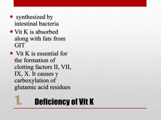 1. Deficiency of Vit K
 synthesized by
intestinal bacteria
 Vit K is absorbed
along with fats from
GIT
 Vit K is essential for
the formation of
clotting factors II, VII,
IX, X. It causes γ
carboxylation of
glutamic acid residues
 