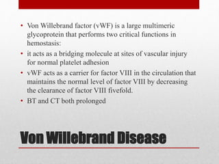 Von Willebrand Disease
• Von Willebrand factor (vWF) is a large multimeric
glycoprotein that performs two critical functions in
hemostasis:
• it acts as a bridging molecule at sites of vascular injury
for normal platelet adhesion
• vWF acts as a carrier for factor VIII in the circulation that
maintains the normal level of factor VIII by decreasing
the clearance of factor VIII fivefold.
• BT and CT both prolonged
 