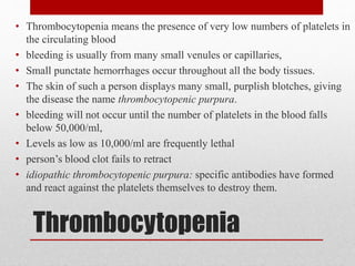 Thrombocytopenia
• Thrombocytopenia means the presence of very low numbers of platelets in
the circulating blood
• bleeding is usually from many small venules or capillaries,
• Small punctate hemorrhages occur throughout all the body tissues.
• The skin of such a person displays many small, purplish blotches, giving
the disease the name thrombocytopenic purpura.
• bleeding will not occur until the number of platelets in the blood falls
below 50,000/ml,
• Levels as low as 10,000/ml are frequently lethal
• person’s blood clot fails to retract
• idiopathic thrombocytopenic purpura: specific antibodies have formed
and react against the platelets themselves to destroy them.
 
