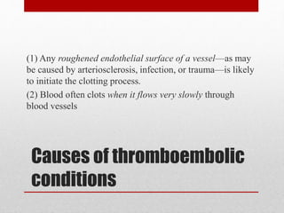 Causes of thromboembolic
conditions
(1) Any roughened endothelial surface of a vessel—as may
be caused by arteriosclerosis, infection, or trauma—is likely
to initiate the clotting process.
(2) Blood often clots when it flows very slowly through
blood vessels
 