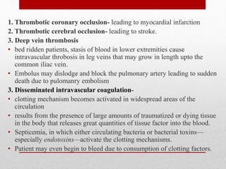 1. Thrombotic coronary occlusion- leading to myocardial infarction
2. Thrombotic cerebral occlusion- leading to stroke.
3. Deep vein thrombosis
• bed ridden patients, stasis of blood in lower extremities cause
intravascular throbosis in leg veins that may grow in length upto the
common iliac vein.
• Embolus may dislodge and block the pulmonary artery leading to sudden
death due to pulomanry embolism
3. Disseminated intravascular coagulation-
• clotting mechanism becomes activated in widespread areas of the
circulation
• results from the presence of large amounts of traumatized or dying tissue
in the body that releases great quantities of tissue factor into the blood.
• Septicemia, in which either circulating bacteria or bacterial toxins—
especially endotoxins—activate the clotting mechanisms.
• Patient may even begin to bleed due to consumption of clotting factors.
 