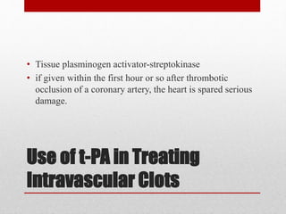 Use of t-PA in Treating
Intravascular Clots
• Tissue plasminogen activator-streptokinase
• if given within the first hour or so after thrombotic
occlusion of a coronary artery, the heart is spared serious
damage.
 