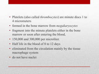 • Platelets (also called thrombocytes) are minute discs 1 to
4 micrometers
• formed in the bone marrow from megakaryocytes
• fragment into the minute platelets either in the bone
marrow or soon after entering the blood,
• 150,000 and 300,000 per microliter.
• Half life in the blood of 8 to 12 days
• eliminated from the circulation mainly by the tissue
macrophage system
• do not have nuclei
 