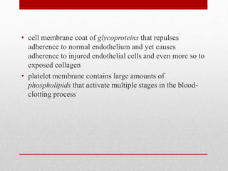 • cell membrane coat of glycoproteins that repulses
adherence to normal endothelium and yet causes
adherence to injured endothelial cells and even more so to
exposed collagen
• platelet membrane contains large amounts of
phospholipids that activate multiple stages in the blood-
clotting process
 
