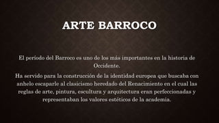 ARTE BARROCO
El período del Barroco es uno de los más importantes en la historia de
Occidente.
Ha servido para la construcción de la identidad europea que buscaba con
anhelo escaparle al clasicismo heredado del Renacimiento en el cual las
reglas de arte, pintura, escultura y arquitectura eran perfeccionadas y
representaban los valores estéticos de la academia.
 